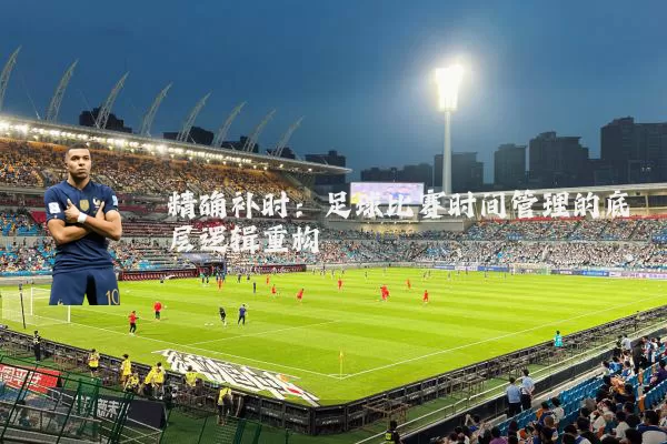 精确补时:足球比赛时间管理的底层逻辑重构